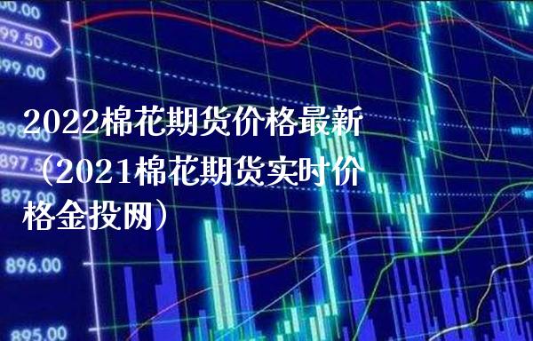 2022棉花期货价格最新（2021棉花期货实时价格金投网）_https://www.xmqjcw.com_期货投资_第1张