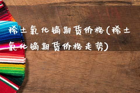 **氧化镝期货价格(**氧化镝期货价格走势)_https://www.xmqjcw.com_期货投资_第1张