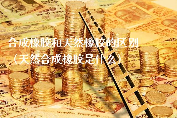 合成橡胶和天然橡胶的区别（天然合成橡胶是什么）_https://www.xmqjcw.com_期货投资_第1张
