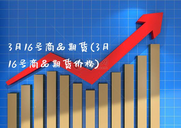 3月16号商品期货(3月16号商品期货价格)_https://www.xmqjcw.com_期货百科_第1张