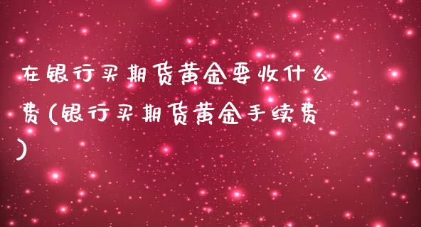 在银行买期货黄金要收什么费(银行买期货黄金手续费)_https://www.xmqjcw.com_期货开户_第1张
