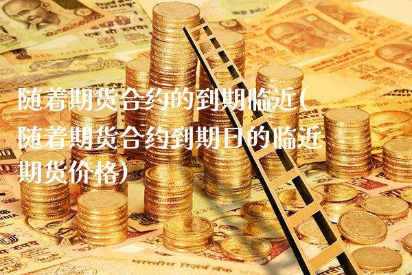 随着期货合约的到期临近(随着期货合约到期日的临近期货价格)_https://www.xmqjcw.com_期货百科_第1张