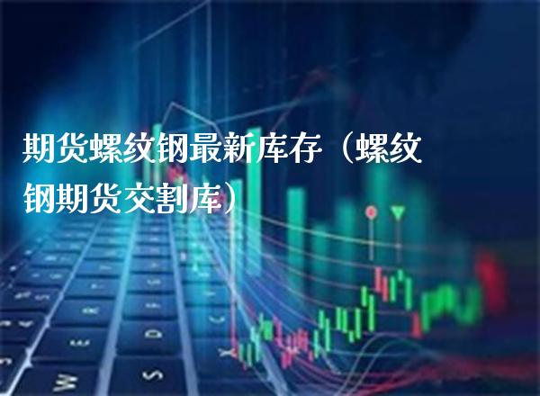 期货螺纹钢最新库存（螺纹钢期货交割库）_https://www.xmqjcw.com_期货投资_第1张