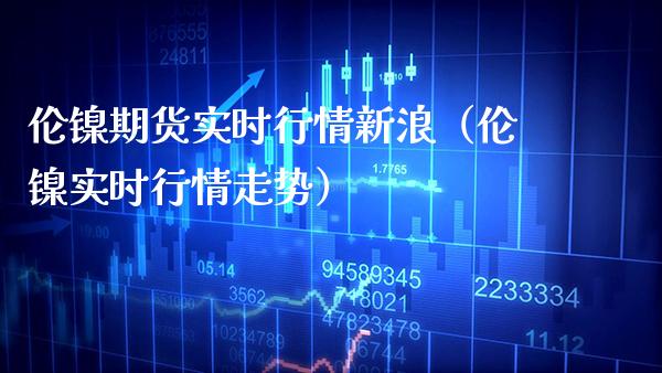 伦镍期货实时行情新浪（伦镍实时行情走势）_https://www.xmqjcw.com_期货开户_第1张