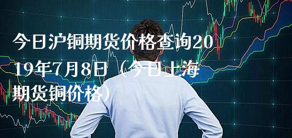 今日沪铜期货价格查询2019年7月8日（今日上海期货铜价格）_https://www.xmqjcw.com_期货投资_第1张