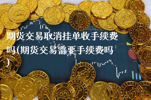 期货交易取消挂单收手续费吗(期货交易需要手续费吗)_https://www.xmqjcw.com_期货百科_第1张