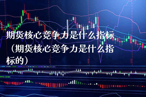 期货核心竞争力是什么指标（期货核心竞争力是什么指标的）_https://www.xmqjcw.com_期货行情_第1张