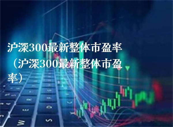 沪深300最新整体市盈率（沪深300最新整体市盈率）_https://www.xmqjcw.com_期货投资_第1张