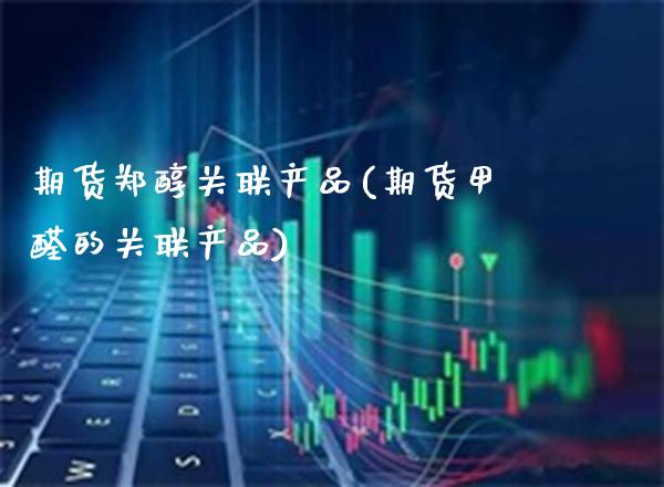 期货郑醇关联产品(期货甲醛的关联产品)_https://www.xmqjcw.com_股票投资_第1张