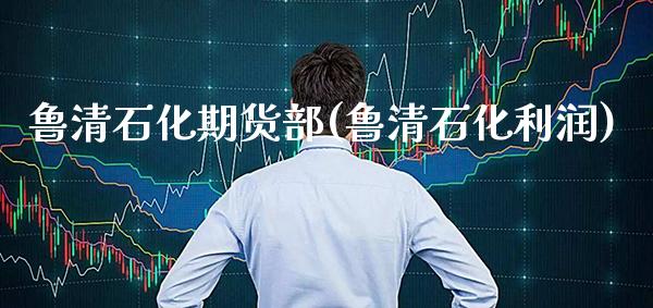 鲁清石化期货部(鲁清石化利润)_https://www.xmqjcw.com_基金理财_第1张