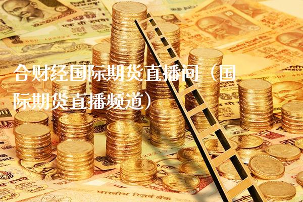 合财经国际期货直播间（国际期货直播频道）_https://www.xmqjcw.com_期货行情_第1张