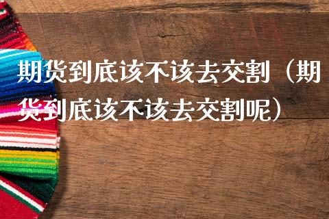 期货到底该不该去交割（期货到底该不该去交割呢）_https://www.xmqjcw.com_期货投资_第1张