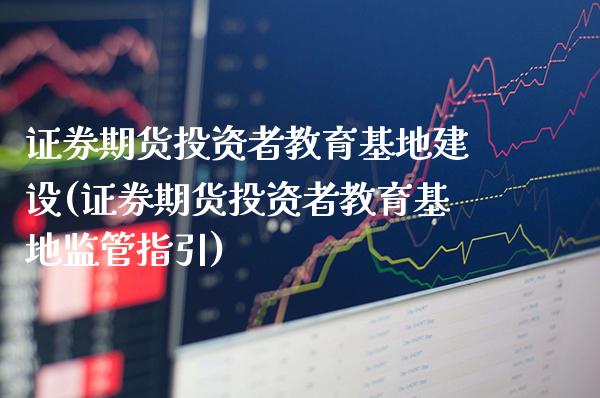 证券期货投资者教育基地建设(证券期货投资者教育基地监管指引)_https://www.xmqjcw.com_期货投资_第1张