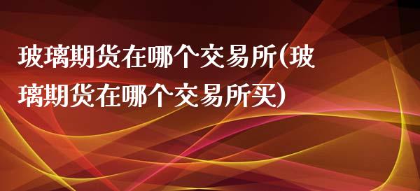 玻璃期货在哪个交易所(玻璃期货在哪个交易所买)_https://www.xmqjcw.com_期货直播室_第1张