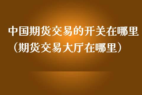 中国期货交易的开关在哪里（期货交易大厅在哪里）_https://www.xmqjcw.com_期货投资_第1张