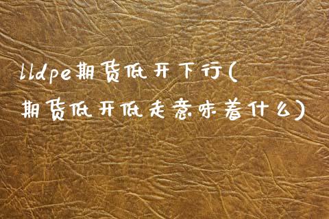 lldpe期货低开下行(期货低开低走意味着什么)_https://www.xmqjcw.com_期货开户_第1张