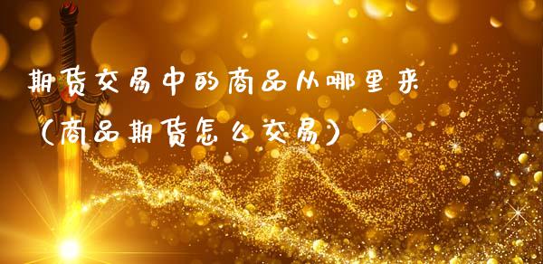 期货交易中的商品从哪里来（商品期货怎么交易）_https://www.xmqjcw.com_期货投资_第1张
