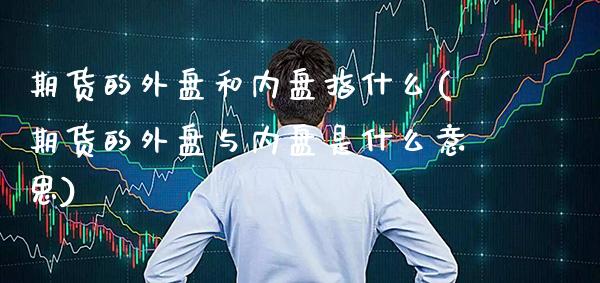 期货的外盘和内盘指什么(期货的外盘与内盘是什么意思)_https://www.xmqjcw.com_期货百科_第1张
