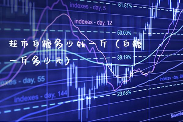 超市白糖多少钱一斤（白糖一斤多少元）_https://www.xmqjcw.com_期货直播室_第1张
