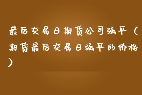 最后交易日期货公司强平（期货最后交易日强平的价格）_https://www.xmqjcw.com_期货行情_第1张