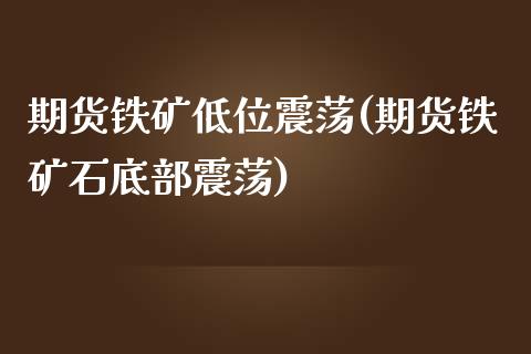 期货铁矿低位震荡(期货铁矿石底部震荡)_https://www.xmqjcw.com_期货百科_第1张