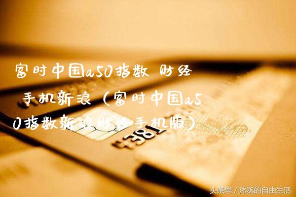 富时中国a50指数 财经 手机新浪（富时中国a50指数新浪财经手机版）_https://www.xmqjcw.com_期货投资_第1张