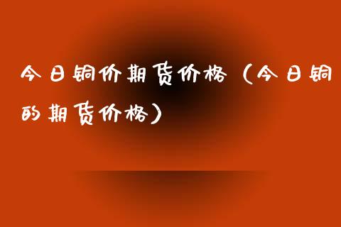 今日铜价期货价格（今日铜的期货价格）_https://www.xmqjcw.com_期货行情_第1张