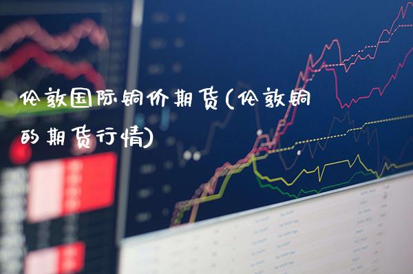 伦敦国际铜价期货(伦敦铜的期货行情)_期货百科_第1张_秦聚理财 伦敦国际铜价期货(伦敦铜的期货行情)_https://www.xmqjcw.com_期货百科_第1张