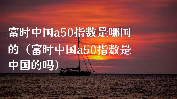 富时中国a50指数是哪国的（富时中国a50指数是中国的吗）_https://www.xmqjcw.com_期货投资_第1张