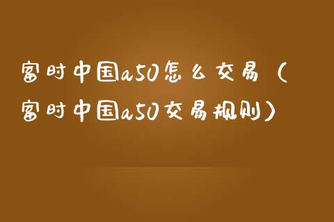 富时中国a50怎么交易（富时中国a50交易规则）_https://www.xmqjcw.com_期货直播室_第1张