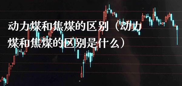 动力煤和焦煤的区别（动力煤和焦煤的区别是什么）_https://www.xmqjcw.com_期货投资_第1张