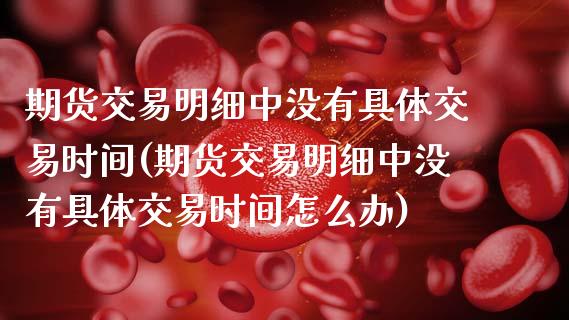 期货交易明细中没有具体交易时间(期货交易明细中没有具体交易时间怎么办)_https://www.xmqjcw.com_期货投资_第1张