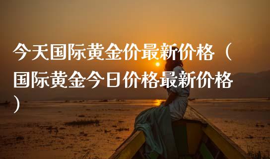 今天国际黄金价最新价格（国际黄金今日价格最新价格）_https://www.xmqjcw.com_期货直播室_第1张