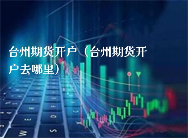台州期货开户（台州期货开户去哪里）_https://www.xmqjcw.com_期货投资_第1张