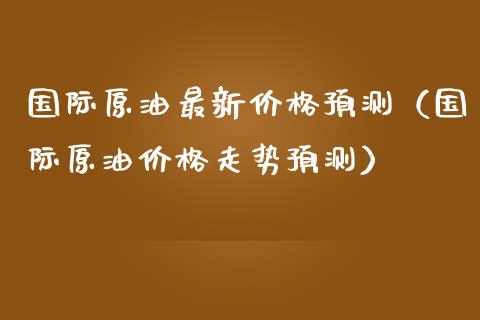 国际原油最新价格预测（国际原油价格走势预测）_https://www.xmqjcw.com_期货直播室_第1张