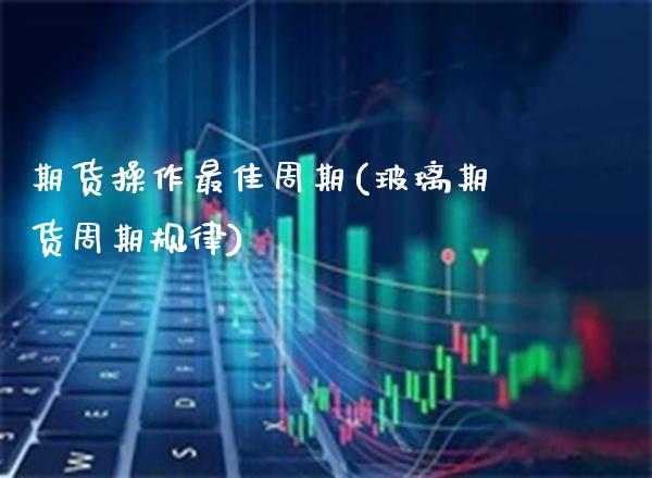 期货操作最佳周期(玻璃期货周期规律)_https://www.xmqjcw.com_期货直播室_第1张