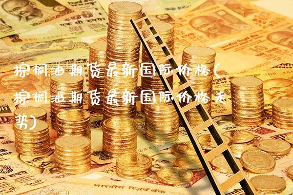 棕榈油期货最新国际价格(棕榈油期货最新国际价格走势)_https://www.xmqjcw.com_期货行情_第1张