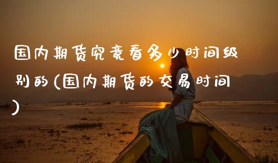 国内期货究竟看多少时间级别的(国内期货的交易时间)_https://www.xmqjcw.com_期货行情_第1张