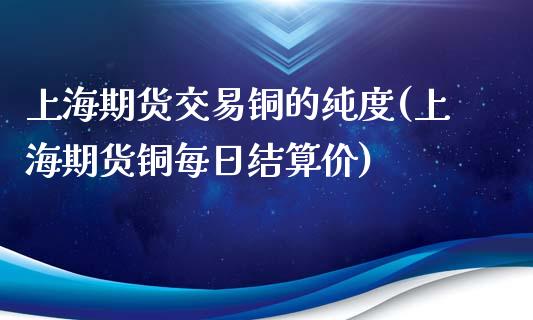 上海期货交易铜的纯度(上海期货铜每日结算价)_https://www.xmqjcw.com_期货百科_第1张