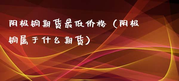 阴极铜期货最低价格（阴极铜属于什么期货）_https://www.xmqjcw.com_期货直播室_第1张