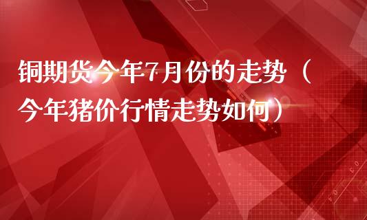 铜期货今年7月份的走势（今年猪价行情走势如何）_https://www.xmqjcw.com_期货投资_第1张