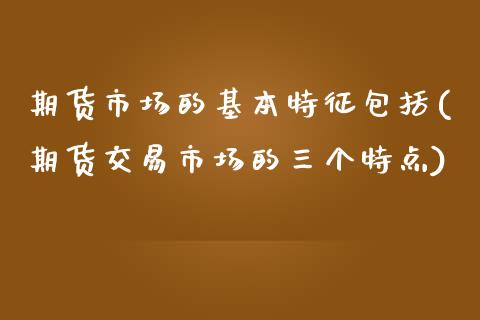 期货市场的基本特征包括(期货交易市场的三个特点)_https://www.xmqjcw.com_期货百科_第1张