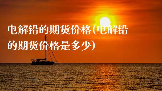电解铅的期货价格(电解铅的期货价格是多少)_https://www.xmqjcw.com_基金理财_第1张