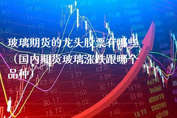 玻璃期货的龙头股票有哪些（国内期货玻璃涨跌跟哪个品种）_https://www.xmqjcw.com_期货直播室_第1张