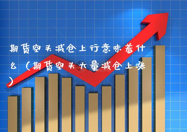 期货空头减仓上行意味着什么（期货空头大量减仓上涨）_https://www.xmqjcw.com_期货投资_第1张