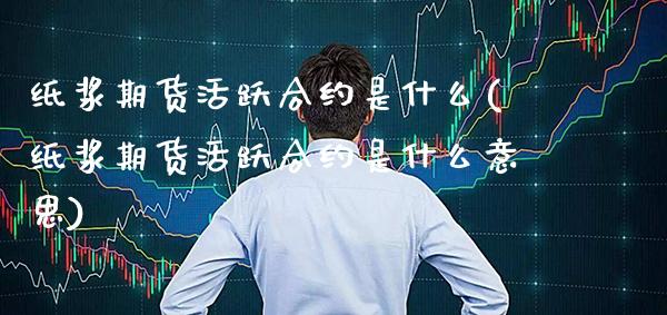 纸浆期货活跃合约是什么(纸浆期货活跃合约是什么意思)_https://www.xmqjcw.com_期货百科_第1张