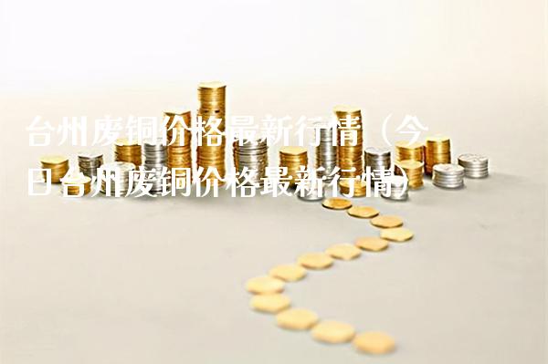台州废铜价格最新行情（今日台州废铜价格最新行情）_https://www.xmqjcw.com_期货直播室_第1张