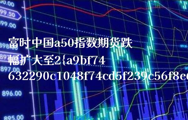 富时中国a50指数期货跌幅扩大至2%（富时中国A50指数期货走势）_https://www.xmqjcw.com_期货行情_第1张