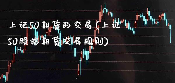 上证50期货的交易(上证50股指期货交易规则)_https://www.xmqjcw.com_期货百科_第1张