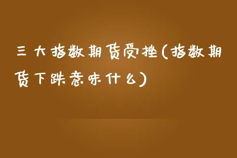 三大指数期货受挫(指数期货下跌意味什么)_https://www.xmqjcw.com_期货百科_第1张